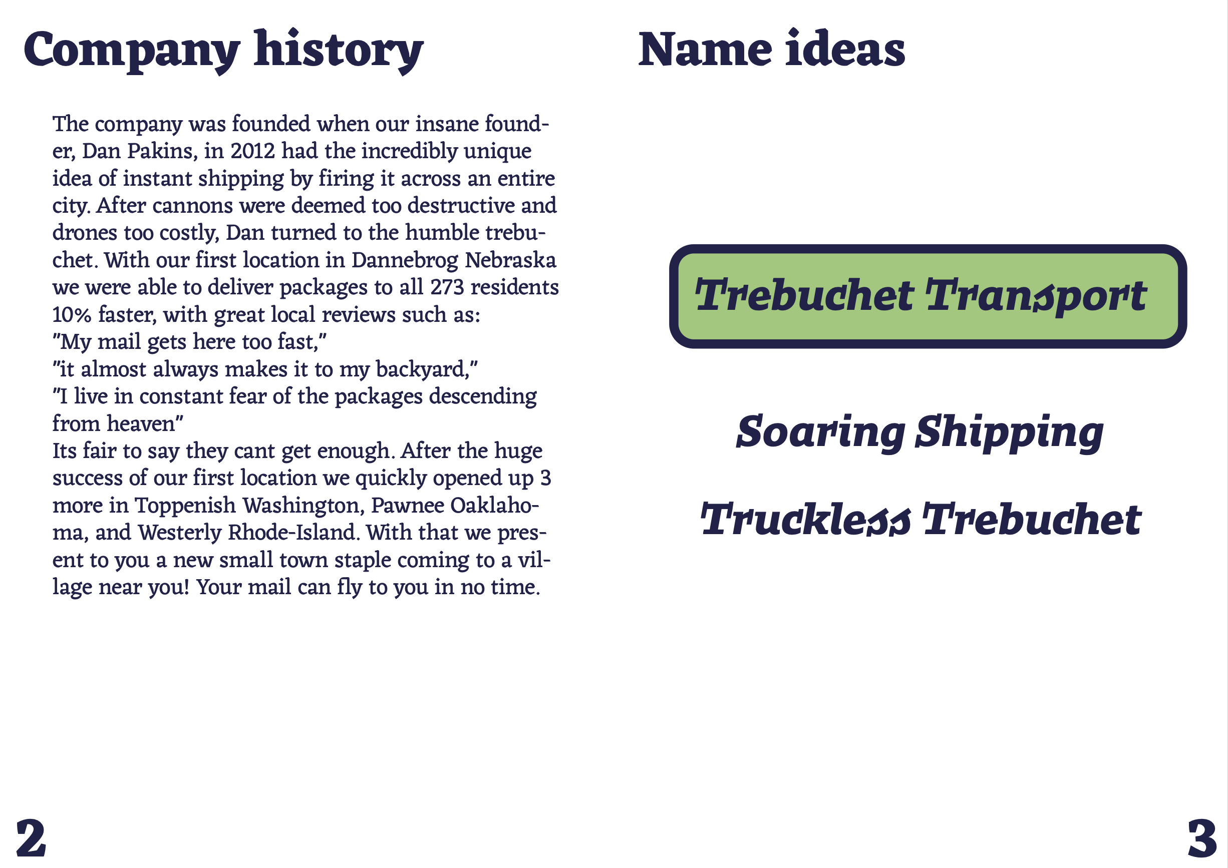 some name ideas and the company history: The company was founded when our insane found-er, Dan Pakins, in 2012 had the incredibly unique idea of instant shipping by firing it across an entire city. After cannons were deemed too destructive and drones too costly, Dan turned to the humble trebu-chet. With our first location in Dannebrog Nebraska we were able to deliver packages to all 273 residents 10% faster, with great local reviews such as:My mail gets here too fast, it almost always makes it to my backyard, I live in constant fear of the packages descending from heaven, Its fair to say they cant get enough. After the huge success of our first location we quickly opened up 3 more in Toppenish Washington, Pawnee Oaklaho-ma, and Westerly Rhode-Island. With that we present to you a new small town staple coming to a village near you! Your mail can fly to you in no time.